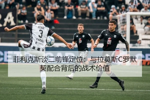菲利克斯谈二前锋定位：与拉莫斯C罗默契配合背后的战术价值